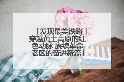 发现最美铁路丨穿越黄土高原的红色动脉 赓续革命老区的奋进新篇