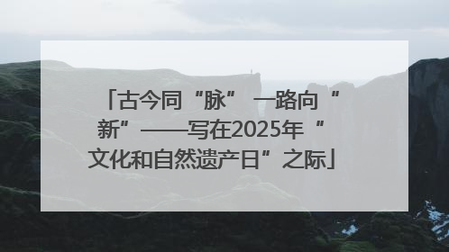 古今同“脉” 一路向“新”——写在2025年“文化和自然遗产日”之际