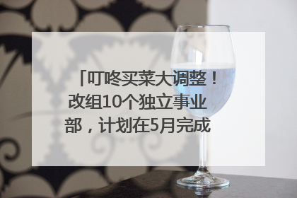 叮咚买菜大调整！改组10个独立事业部，计划在5月完成App端全面改版