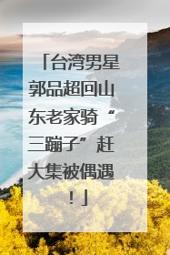台湾男星郭品超回山东老家骑“三蹦子”赶大集被偶遇！