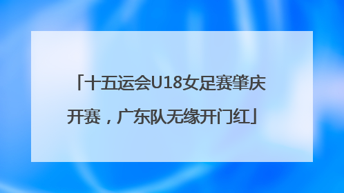 十五运会U18女足赛肇庆开赛，广东队无缘开门红