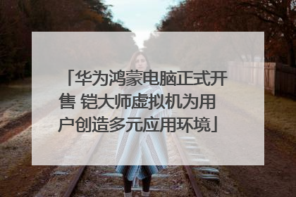 华为鸿蒙电脑正式开售 铠大师虚拟机为用户创造多元应用环境
