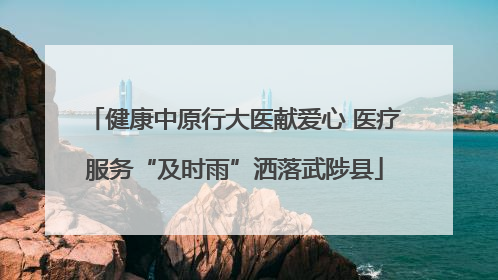 健康中原行大医献爱心 医疗服务“及时雨”洒落武陟县