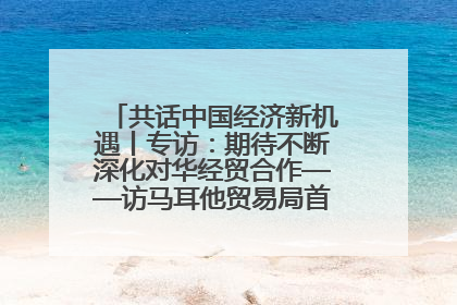 共话中国经济新机遇丨专访：期待不断深化对华经贸合作——访马耳他贸易局首席执行官布蒂吉格