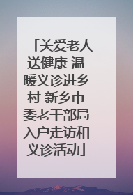 关爱老人送健康 温暖义诊进乡村 新乡市委老干部局入户走访和义诊活动