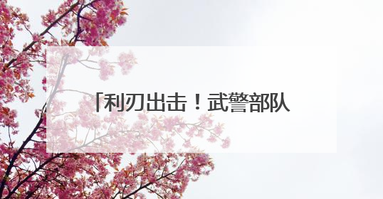 利刃出击！武警部队开展多课目强化训练