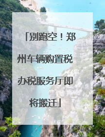 别跑空！郑州车辆购置税办税服务厅即将搬迁