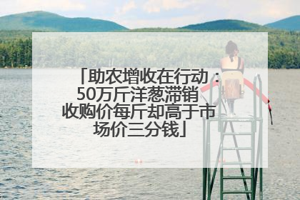 助农增收在行动：50万斤洋葱滞销 收购价每斤却高于市场价三分钱