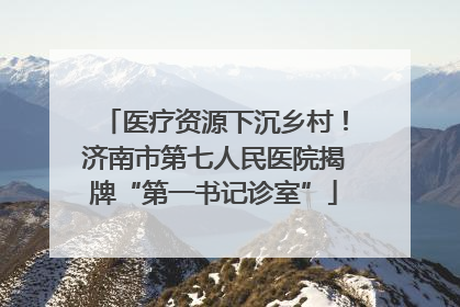 医疗资源下沉乡村！济南市第七人民医院揭牌“第一书记诊室”