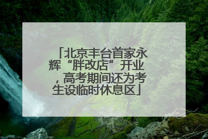 北京丰台首家永辉“胖改店”开业，高考期间还为考生设临时休息区