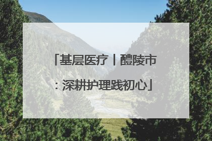 基层医疗丨醴陵市：深耕护理践初心