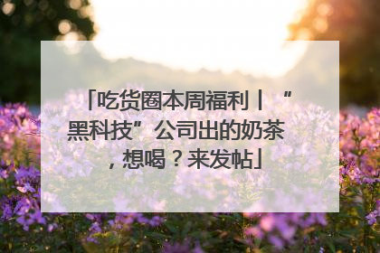 吃货圈本周福利丨“黑科技”公司出的奶茶，想喝？来发帖