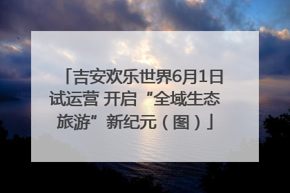 吉安欢乐世界6月1日试运营 开启“全域生态旅游”新纪元（图）