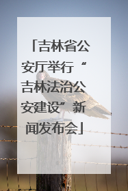 吉林省公安厅举行“吉林法治公安建设”新闻发布会