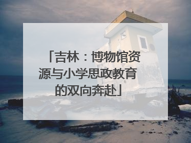 吉林：博物馆资源与小学思政教育的双向奔赴