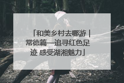 和美乡村去哪游｜常德篇—追寻红色足迹 感受湖湘魅力