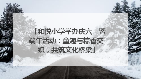和悦小学举办庆六一暨端午活动：童趣与粽香交织，共筑文化桥梁
