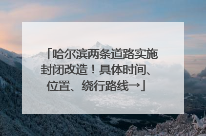 哈尔滨两条道路实施封闭改造！具体时间、位置、绕行路线→
