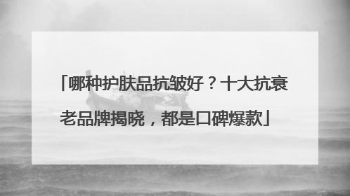 哪种护肤品抗皱好？十大抗衰老品牌揭晓，都是口碑爆款