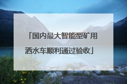 国内最大智能型矿用洒水车顺利通过验收