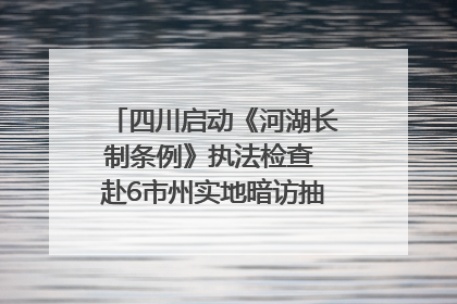 四川启动《河湖长制条例》执法检查 赴6市州实地暗访抽查｜四川人大之声