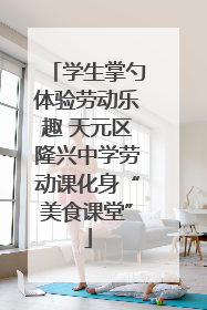 学生掌勺体验劳动乐趣 天元区隆兴中学劳动课化身“美食课堂”