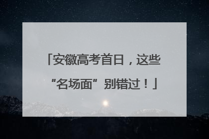 安徽高考首日，这些“名场面”别错过！
