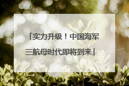 实力升级！中国海军三航母时代即将到来