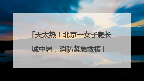 天太热！北京一女子爬长城中暑，消防紧急救援
