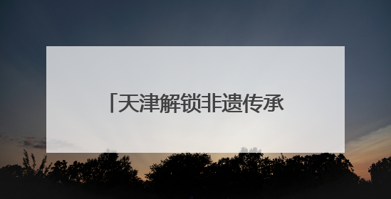 天津解锁非遗传承新路径：从“窑火孤盏”到“数字资产”的破圈实践