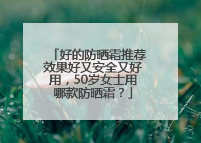 好的防晒霜推荐效果好又安全又好用，50岁女士用哪款防晒霜？