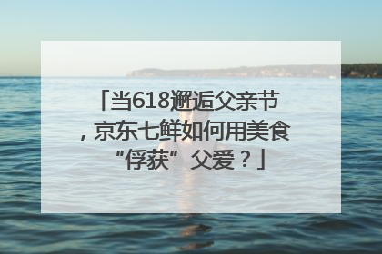 当618邂逅父亲节，京东七鲜如何用美食“俘获”父爱？