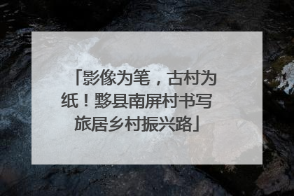 影像为笔，古村为纸！黟县南屏村书写旅居乡村振兴路