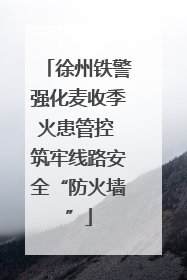 徐州铁警强化麦收季火患管控 筑牢线路安全“防火墙”