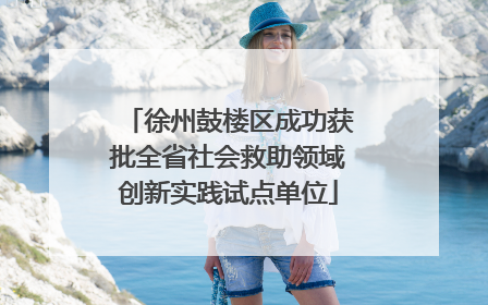 徐州鼓楼区成功获批全省社会救助领域创新实践试点单位