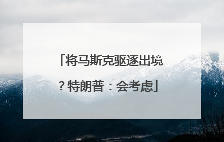 将马斯克驱逐出境？特朗普：会考虑