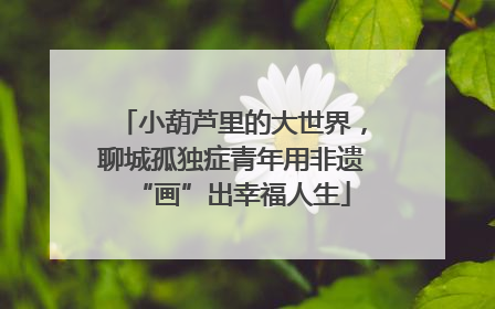 小葫芦里的大世界，聊城孤独症青年用非遗“画”出幸福人生