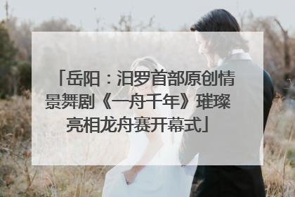 岳阳：汨罗首部原创情景舞剧《一舟千年》璀璨亮相龙舟赛开幕式
