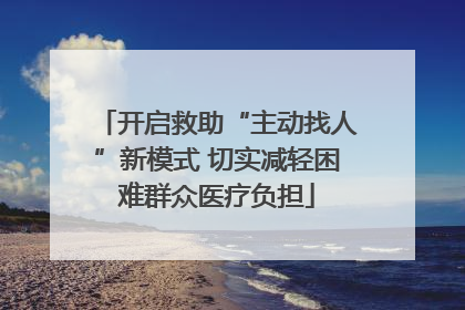 开启救助“主动找人”新模式 切实减轻困难群众医疗负担
