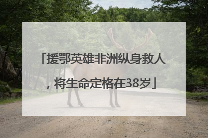 援鄂英雄非洲纵身救人，将生命定格在38岁