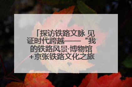 探访铁路文脉 见证时代跨越——“我的铁路风景·博物馆+京张铁路文化之旅”活动在京启动