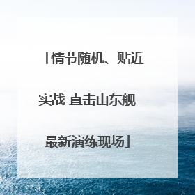 情节随机、贴近实战 直击山东舰最新演练现场