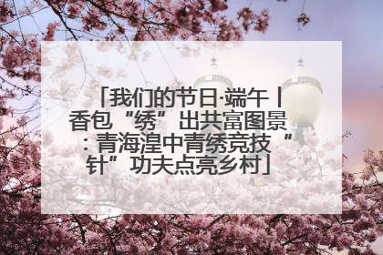 我们的节日·端午丨香包“绣”出共富图景：青海湟中青绣竞技“针”功夫点亮乡村