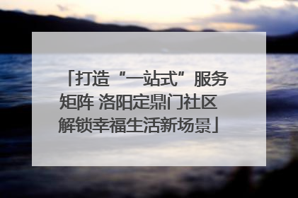 打造“一站式”服务矩阵 洛阳定鼎门社区解锁幸福生活新场景