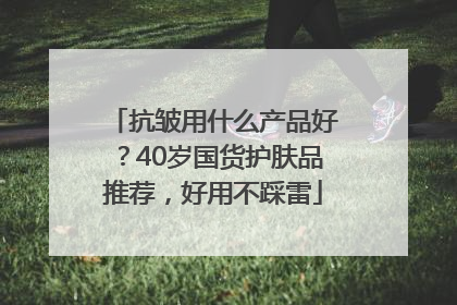 抗皱用什么产品好？40岁国货护肤品推荐，好用不踩雷