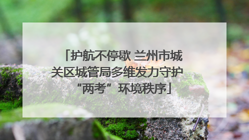 护航不停歇 兰州市城关区城管局多维发力守护“两考”环境秩序