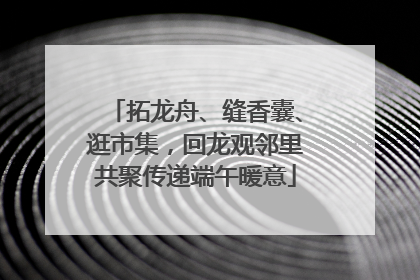 拓龙舟、缝香囊、逛市集，回龙观邻里共聚传递端午暖意