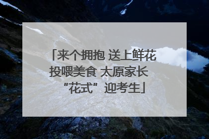 来个拥抱 送上鲜花 投喂美食 太原家长“花式”迎考生