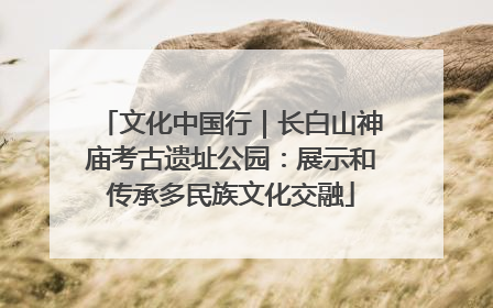 文化中国行｜长白山神庙考古遗址公园：展示和传承多民族文化交融