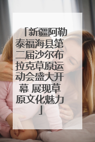新疆阿勒泰福海县第二届沙尔布拉克草原运动会盛大开幕 展现草原文化魅力